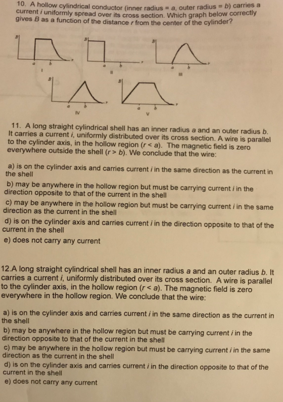 10. A hollow cylindrical conductor (inner radius - current i uniformly spread over its b) carries a cross section. Which graph below correctly a, outer radius gives B as a function of the distance r from the center of the cylinder? 11. A long straight cylindrical shell has an inner radius a and an outer radius b It carries a current i, uniformly distributed over its cross section. A wire is parallel to the cylinder axis, in the hollow region (r s a). The magnetic field is zero everywhere outside the shell (r/> b). We conclude that the wire: a) is on the cylinder axis and carries curre the shell nt i in the same direction as the current in b) may be anywhere in the hollow region but must be carrying current i in the direction opposite to that of the current in the shell c) may be anywhere in the hollow region but must be carrying current i in the same d) is on the cylinder axis and carries current i in the direction opposite to that of the e) does not carry any current direction as the current in the shell current in the shell 12.A long straight cylindrical shell has an inner radius a and an outer radius b. It carries a current i, uniformly distributed over its cross section. A wire is parallel to the cylinder axis, in the hollow region (r < a). The magnetic field is zero everywhere in the hollow region. We conclude that the wire: a) is on the cylinder axis and carries current i in the same direction as the current in the shell b) may be anywhere in the hollow region but must be carrying current i in the direction opposite to that of the current in the shell c) may be anywhere in the hollow region but must be carrying current i in the same direction as the current in the shell d) is on the cylinder axis and carries current i in the direction opposite to that of the current in the shell e) does not carry any current
