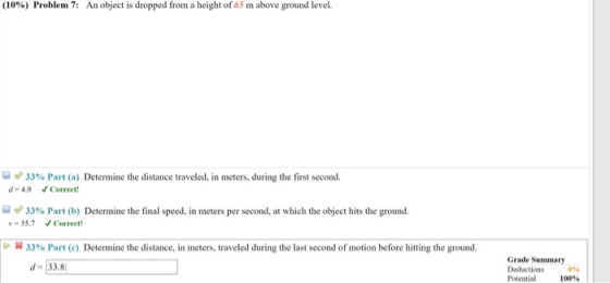 (10%) Problem 7: An object is dropped from a height of 65 m above ground level. 33% Part (a) Determine the distance traveled, in meters, during the first second. d-4.9 Correet 33% Part (b) Determine the final speed, in meters per second, at which the object hits the ground. y-35.7Correet - 笄33% Part (c) Determine the distance in meters, traveled during the last second of motion before hitting the ground. Grade Summary d 33.8 Potential 100%