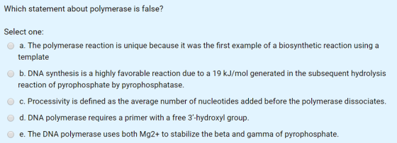 Which statement about polymerase is false? Select one: a. The polymerase reaction is unique because it was the first example of a biosynthetic reaction using a template b. DNA synthesis is a highly favorable reaction due to a 19 kJ/mol generated in the subsequent hydrolysis reaction of pyrophosphate by pyrophosphatase. c. Processivity is defined as the average number of nucleotides added before the polymerase dissociates. d. DNA polymerase requires a primer with a free 3-hydroxyl group. e. The DNA polymerase uses both Mg2+ to stabilize the beta and gamma of pyrophosphate.