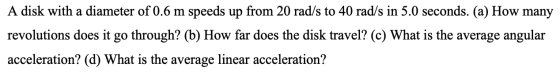A disk with a diameter of 0.6 m speeds up from 20 rad/s to 40 rad/s in 5.0 seconds. (a) How many revolutions does it go throu