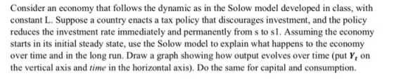 Consider an economy that follows the dynamic as in the Solow model developed in class, with constant L. Suppose a country enacts a tax policy that discourages investment, and the policy reduces the investment rate immediately and permanently from s to s1. Assuming the economy starts in its initial steady state, use the Solow model to explain what happens to the economy over time and in the long run. Draw a graph showing how output evolves over time (put Yt orn the vertical axis and time in the horizontal axis). Do the same for capital and consumption.