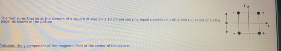 The four wires that lie at the corners of a square of side a- 3.10 cm are carrying equal currents i 1.80 A into (+) or out of