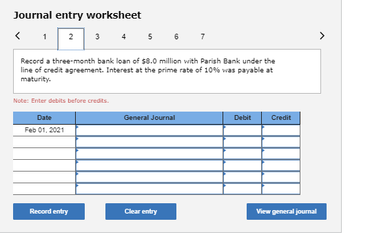 Journal entry worksheet 1 2 3 4 5 Record a three-month bank loan of $8.0 million with Parish Bank under the line of credit ag