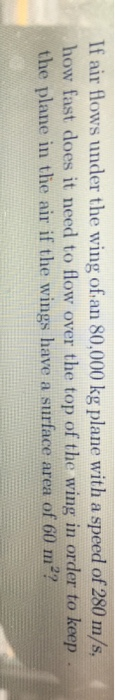 If air flows under the wing of.an 80,000 kg plane with a speed of 280 m/s how fast does it need to flow over the top of the wing in order to keep the plane in the air if the wings have a surface area of 60 m2?