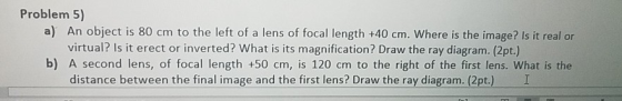 Problem 5) a) An object is 80 cm to the left of a lens of focal length +40 cm. Where is the image? Is it real or virtual? Is
