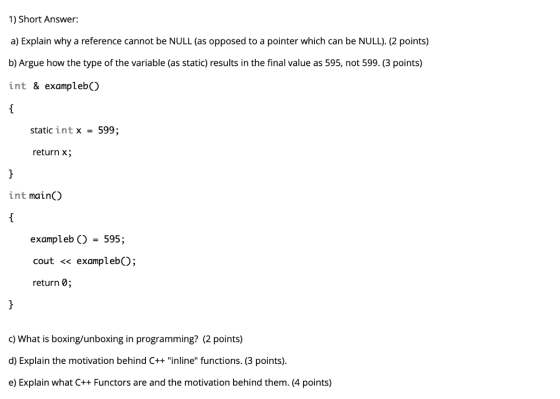 1) Short Answer: a) Explain why a reference cannot be NULL (as opposed to a pointer which can be NULL). (2 points) b) Argue h