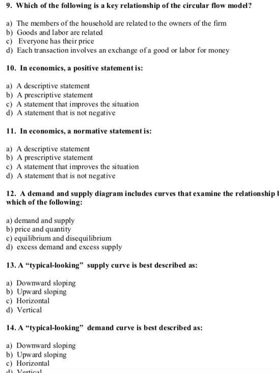 9. Which of the following is a key relationship of the circular flow model? a) The members of the household are related to the owners of the firm b) Goods and labor are related c) Everyone has their price d) Each transaction involves an exchange ofa good or labor for money 10. In economics, a positive statement is: a) A descriptive statement b) A prescriptive statement c) A statement that improves the situation d) A statement that is not negative 11. In economics, a normative statement is a) A descriptive statement b) A prescriptive statement c) A statement that improves the situation d) A statement that is not negative 12. A demand and supply diagram includes curves that examine the relationship which of the following: a) demand and supply b) price and quantity c) equilibrium and disequilibrium d) excess demand and excess supply 13. A typical-looking supply curve is best described as: a) Downward sloping b) Upward sloping c Horizontal d) Vertical 14. A typical-looking demand curve is best described as: a) Downward sloping b) Upward sloping c Horizontal