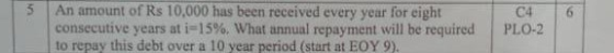 An amount of Rs 10,000 has been received every year for eight consecutive years at i-15%. What annual repayment will be required to repay this debt over a 10 year period (start at EOY 9). 5 C46 PLO-2 |