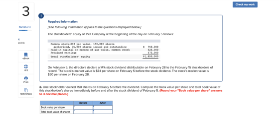 Check my work 3 Required information IThe following information applies to the questions displayed below.) The stockholders equity of TVX Company at the beginning of the day on February 5 follows: Part 2 of 3 points Conmon stock-$10 par value, 150,000 shares authorized, 75,000 shares issued and outstanding Paid-in capital in exceas of par valuc, common stock Retained earnings Total atockholders cguity $ 750,000 525,000 675, 000 $1,950, 000 eBook On February 5, the directors declare a 14% stock dividend distributable on February 28 to the February 15 stockholders of record. The stocks market value is S34 per share on February 5 before the stock dividend. The stocks market value is $30 per share on February 28. Hint Print 2. One stockholder owned 750 shares on February 5 before the dividend. Compute the book value per share and total book value of this stockholders shares immediately before and after the stock dividend of February 5. (Round your Book value per share answers References to 3 decimal places.) Before After Book value per share Total book value of shares