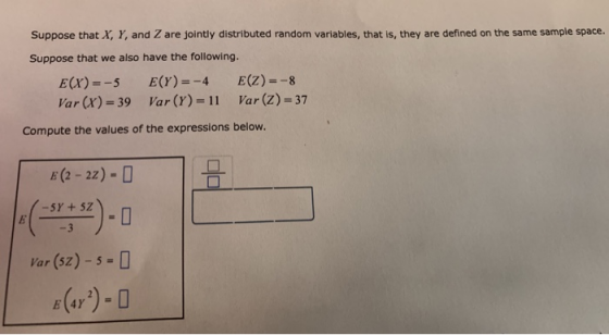 Suppose that X, Y, and Z are jointly distributed random variables, that is, they are defined on the same sample space. Suppose that we also have the following. E(x)-5 ECY)4 E(Z)--8 Var (x)-39 Var (Y)-11 Var (z) 37 Compute the values of the expressions below. E(2 -2z) 35 30 Var (sz)-5-D