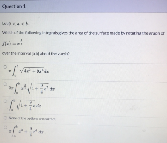 Question 1 Let 0 <a<b. Which of the following integrals gives the area of the surface made by rotating the graph of over the