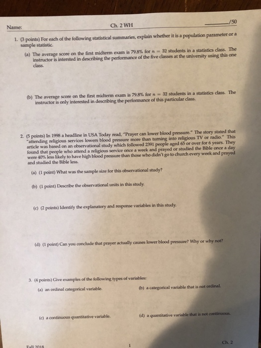 Name: Ch. 2 WH 50 1. (3 points) For each of the following statistical summaries, explain whether it is a population parameter or a sample statistic. (a) The average score on the first midterm exam is 798% for n-32 students in a statistics dass. The of the five classes at the university using this one instructor is intersted in describing the performance class. (b) The average score on the first midterm exam is 798% for n-32 students in a statistis class. The instructor is only interested in describing the performance of this particular class. 2. (5 points) In 1998 a headline in USA Today read, Prayer can lower blood pressure. The story studied the Bbleael atoeligious TV orr tathat (a) ( point) What was the sample size for this observational study? attending religious services lowers blood pressure more than turning into religious TV or radio. on an observational study which followed 2391 people aged 65 or over for 6 years. They and prayed or studied the Bible once a day found that people who attend a religious service once a week were 40% less likely to have high blood pressure than those who didnt go to church every week and prayed and studied the Bable less. (b) (I point) Describe the observational units in this study. e) 2 points) Identify the explanatory and response variables in this study. (d) (i point) Can you conclude that prayer actually causes lower blood pressure? Why or why not? 3. (4 points) Give examples of the following types of variables: (a) an ordinal categorical variable (b) a categorical variable that is not ordinal. (c) a continuous quantitative variable. (d) a quantitative variable that is not continuous Ch. 2