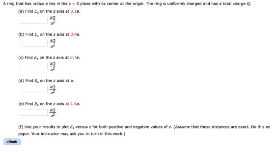 A ring that has radius a lies in the z 0 plane with its center at the origin. The ring is uniformly charged and has a total charge Q (a) Find Ez on the z axis at 0.1a. 2 (b) Find Ez on the z axis at 0.4a. kQ (c) Find Ez on the z axis at 0.7a. ko (d) Find Ez on the z axis at a. ko (e) Find Ez on the z axis at 1.6a kQ. 2 (f) Use your results to plot Ez versus z for both positive and negative values of z. (Assume that these distances are exact. Do this on paper. Your instructor may ask you to turn in this work.) eBook