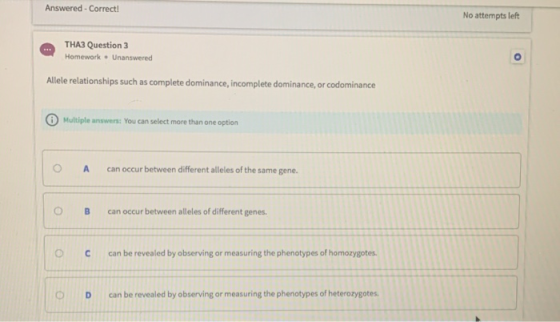 Answered - Correct! No attempts left THA3 Question 3 Homework • Unanswered Allele relationships such as complete dominance, i