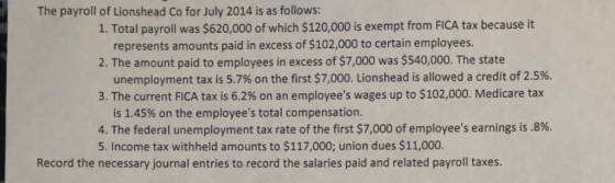 The payroll of Lionshead Co for July 2014 is as follows: 1. Total payroll was $620,000 of which $120,000 is exempt from FICA tax because it represents amounts paid in excess of $102,000 to certain employees. 2. The amount paid to employees in excess of $7,000 was $540,000. The state unemployment tax is 5.7% on the first $7,000. Lionshead is allowed a credit of 2.5%. 3. The current FICA tax is 6.2% on an employees wages up to $102,000. Medicare tax is 1.45% on the employees total compensation 4. The federal unemployment tax rate of the first $7,000 of employees earnings is .896. 5. Income tax withheld amounts to $117,000; union dues $11,000. Record the necessary journal entries to record the salaries paid and related payroll taxes.