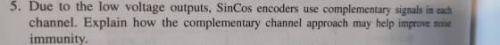 5. Due to the low voltage outputs, SinCos encoders use complementary signals in each channel. Explain how the complementary c