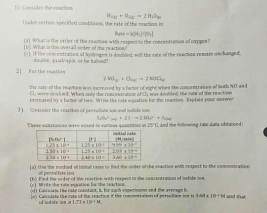 1) Consider the reaction Under certain specified conditions, the rate of the reaction is: (a) What is the order of the reaction with respect to the concentration of oxygen? (b) What is the overall order of the reaction? (c) If the concentration of hydrogen is doubled, will the rate of the reaction remain unchanged double, quadruple, or be halved? 2) For the reaction the rate of the reaction was increased by a factor of eight when the concentration of both NO and Cl; were doubled. When only the concentration of Cl, was doubled, the rate of the reaction increased by a factor of two. Write the rate equation for the reaction. Explain your answer 3) Consider the reaction of persulfate ion and lodide ion These substances were mixed in various quantities at 25 C and the following rate data obtained initial rate 1.23 x 10 1.25 x 10-a | 9.99 x10, ↓ 1.25 x 10 2.03 x 10 2.40x10시160x104 x10+ 2.50 x1o- (a) Use the method of initial rates to find the onder of the reaction with respect to the concentration of persulfate ion (b) Find the order of the reaction with respect to the concentration of lodide ion. (c) Write the rate equation for the reaction (d) Calculate the rate constant, k, for each experiment and the average k, (e) Calculate the rate of the reaction if the concentration of persulfate ion is 3.68 x 10-3 M and that of iodide lon is 1.73 x 10-1 M.