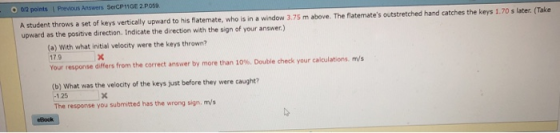 A student throws a set of keys vertically upward to his flatemate, who is in a window 3,.75 m above. The flatemates outstretched hand catches the keys 1.70 s later. (Take upward as the positive direction. Indicate the direction with the sign of your answer.) O 012 points Previous Answers SerCP11GE 2.Po59 (a) With what initial velocity were the keys thrown? 179 Your response differs from the correct answer by more than 10%. Double check your calculations m/s (b) What was the velocity of the keys just before they were caught? -125 The response you submitted has the wrong sign, m/s eBock