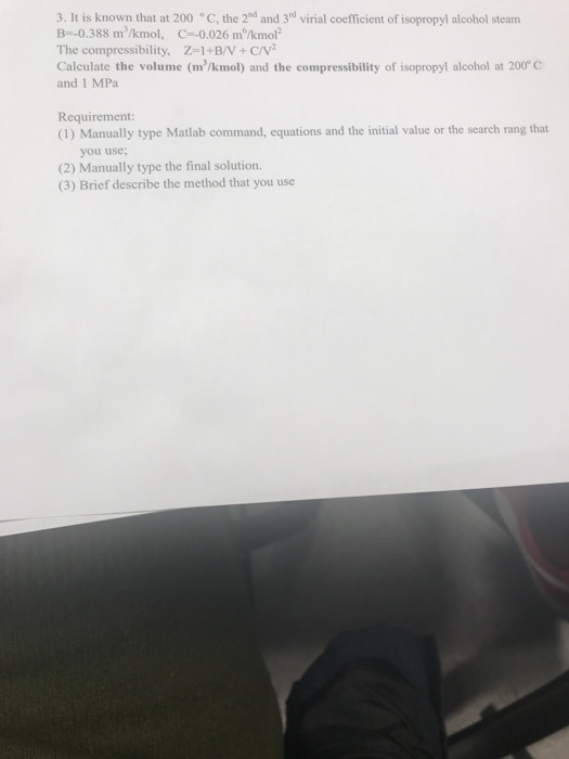 3. It is known that at 200 C, the 2d and 3d virial coefficient of isopropyl alcohol steam B -0.388 m3/kmol, C--0.026 mMkmol2 The compressibility, -1+B/V +Cv Calculate the volume (m3/kmol) and the compressibility of isopropyl alcohol at 200C and 1 MPa Requirement: (1) Manually type Matlab command, equations and the initial value or the search rang that you use; (2) Manually type the final solution. (3) Brief describe the method that you use