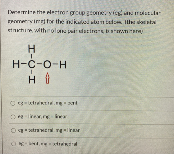 Determine the electron group geometry (eg) and molecular geometry (mg) for the indicated atom below. (the skeletal structure,