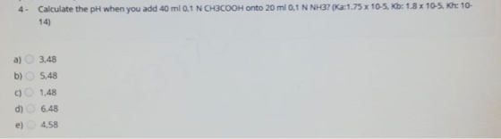 4- Calculate the pH when you add 40 ml 0,1 N CH3COOH onto 20 ml 0,1 N NH3? (Ka:1.75 x 10-5, Kb: 1.8 x 10-5, Khe 10- 14) a) 3.