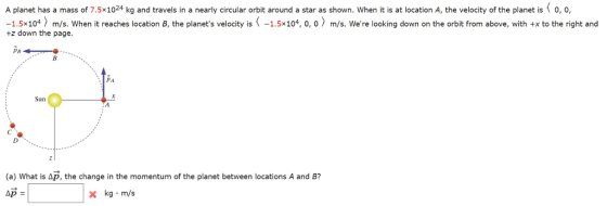 A planet has a mass of 7.5x1024 kg and travels in a nearly circular orbit around a star as shown. When it is at location A, the velocity of the planet is o, o, -1.5x104 m/s. When it reaches location B, the planets velocity is-1.5x104, 0, 0 m/s. Were looking down on the orbit from above, with +x to the right and +z down the page. 1 Sun (a) what is Δp, the change in the momentum of the planet between locations A and B? x kg m/s
