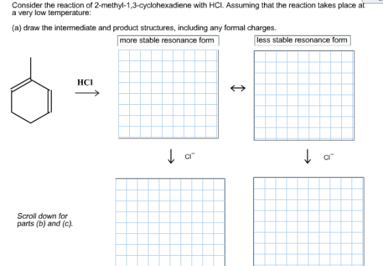 Consider the reaction of 2-methyl-1,3-cyclohexadiene with HCI. Assuming that the reaction takes place at a very low temperature: (a) draw the intermediate and product structures, indluding any formnal charges. more stable resonance formless stable resonance form HCI CI CI Scroll down for parts (b) and (c)