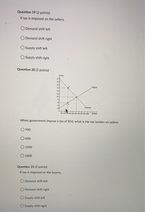 Question 19 (2 points) If tax is imposed on the sellers, Demand shift left Demand shift right Supply shift left Supply shift
