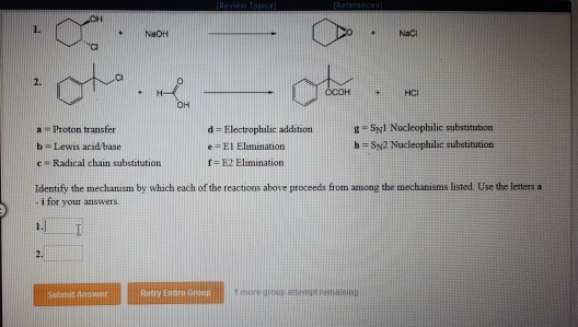 I. NeOH NaC Ci 2. OCOHHCI OH a Proton transfer b Lewis acidbase cRadical chain substitution d Electrophilic addition e= El Elimination f = E2 Elimination h Sy2 Nucleophilic substitution Identify the mechanism by which each of the reactions above proceeds from among the mechanisms listed. Use the letters a i for your answers. 2. Subenit Answer Retry Enire Group hore growio atempt eainigg