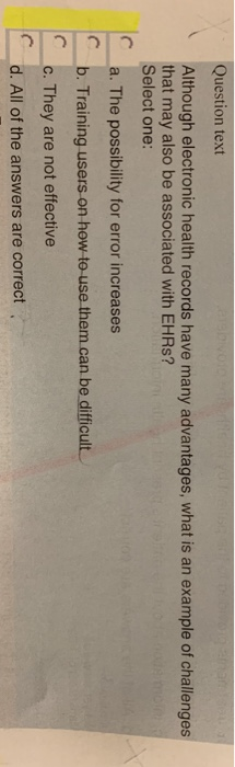 Question text Although electronic health records have many advantages, what is an example of challenges that may also be associated with EHRs? Select one: a. The possibility for error increases b. Training users on how to use them.can be difficult c. They are not effective C d. All of the answers are correct