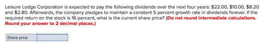 Leisure Lodge Corporation is expected to pay the following dividends over the next four years: $22.00, $10.00, $8.20 and $2.80. Afterwards, the company pledges to maintain a constant 5 percent growth rate in dividends forever. If the required return on the stock is 16 percent, what is the current share price? (Do not round intermediate calculations. Round your answer to 2 decimal places.) Share price