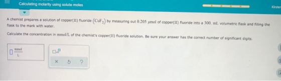 Calculating molarity using solute moles Kirste A chemist prepares a solution of copper(II) fluoride (CuF) by measuring out 0.