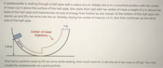 A skateboarder is skating through a half-pipe with a radius of 4 m.Initially she is in a crouched position with her center of mass o5 m above the surface of the half-pipe. She starts from rest with her center of mass a height of 3 m above the base of the half-pipe and experiences no loss of energy from friction as she moves. At the bottom of the half-pipe she stands up and lifts her arms into the air, thereby raising her center of mass to 1.0 m. She then continues up the other side of the half-pipe. 1 m Center of mass trajectory 1.5 m She had to perform work to lift her arms while skating. How much work (in J) did she do if her mass is 78 kg? You may model the skateboarder as a point particle.