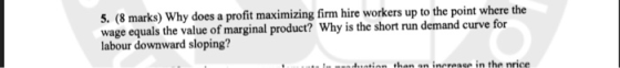 5. (8 marks) Wh wage equals the value of marginal product? Why is the short run demand curve for labour downward sloping? y does a profit maximizing firm hire workers up to the point where the
