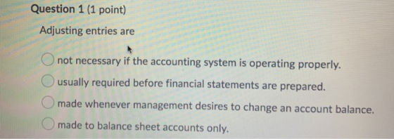 Question 1 (1 point) Adjusting entries are 4. not necessary if the accounting system is operating properly. O usually require
