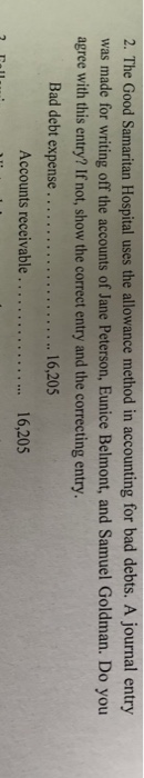 2. The Good Samaritan Hospital uses the allowance method in accounting for bad debts. A journal entry was made for writing off the accounts of Jane Peterson, Eunice Belmont, and Samuel Goldman. Do you agree with this entry? If not, show the correct entry and the correcting entry 16,205 Accounts receivable . 16,205