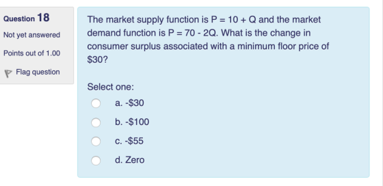 Question 18 Not yet answered demand function is P 70 - 2Q. What is the change in The market supply function is P 10+Q and the market consumer surplus associated with a minimum floor price of Points out of 1.00 $30 P Flag question Select one: a. $30 b. -$100 C. -$55 d. Zero