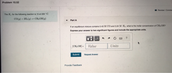 Problem 10.52 Review Consta The K, for the following reaction is 15 at 220 °C. CO(g) + 2H2(g) + CH, OH(9) Part A If an equili