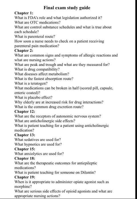 Final exam study guide Chapter 1: What is FDAs role and what legislation authorized it? What are OTC medications? What are control substance schedules and what is true about each schedule? What is parenteral route? How soon a nurse needs to check on a patient receiving parenteral pain medication? Chapter 2: What are common signs and symptoms of allergic reactions and what are nursing actions? What are peak and trough and what are they measured for? What is drug compatibility? What diseases affect metabolism? What is the fastest absorption route? What is a teratogen? What medications can be broken in half (scored pill, capsule, enteric coated)? What is placebo effect? Why elderly are at increased risk for drug interactions? What is the common drug excretion route? Chapter 12: What are the receptors of autonomic nervous system? What are anticholinergic side effects? What is patient teaching for a patient using anticholinergic medication? Chapter 13: What sedatives are used for? What hypnotics are used for? Chapter 15: What anxiolytics are used for? Chapter 18: What are the therapeutic outcomes for antiepileptic medications? What is patient teaching for someone on Dilantin? Chapter 19: When is it appropriate to administer opiate agonist such as ine? What are serious side effects of opioid agonists and what are appropriate nursing actions?