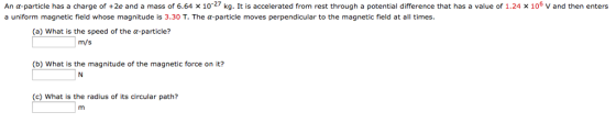 An a-particle has a charge of +2e and a mass of 6.64 x 10 27 kg. It is accelerated from rest through a potential difference that has a value of 1.24 x 106 v and then enters a uniform magnetic field whose magnitude is 3.30 T. The a-particle moves perpendicular to the magnetic field at all times. (a) What is the speed of the a-particle? m/s (b) What is the magnitude of the magnetic force on it? (c) What is the radius of its circular path?