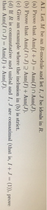 A1. Let M be an R-module and let I, J be ideals in FR (a) Prove that Ann(I +J) -Ann(I) n Ann(J). (b) Prove that Ann(InJ)2 Ann(I) + Ann(J). (c) Give an example where the inclusion in (b) is strict. (d) If R is commutative ald unital and I, J are cornaximal (that is, 1 +J-(1)), prove that Ann(InJ) Ann(I)+Ann(J).