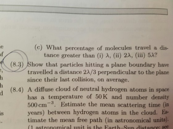 (c) What percentage of molecules travel a dis- tance greater than (i) A, (ii) 2A, (iii) 5 (8.3) Show particles hitting a plane boundary have travelled a distance 2A/3 perpendicular to the plane since their last collision, on average. (8.4) A diffuse cloud of neutral hydrogen atoms in space has a temperature of 50 K and number density 500 cm 3. Estimate the mean scattering time (in years) between hydrogen atoms in the cloud. Es AS timate the mean free path (in astronomical units (1 astronomical unit is the Earth Sun distance: see