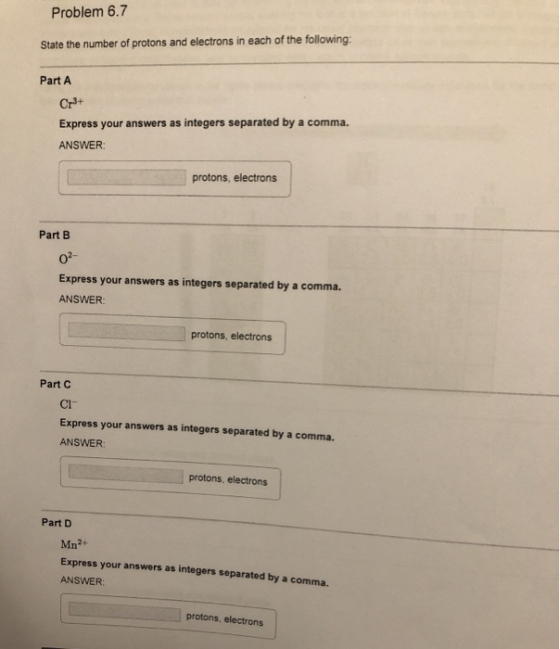 Problem 6.7 State the number of protons and electrons in each of the following: Part A Cr3+ Express your answers as integers