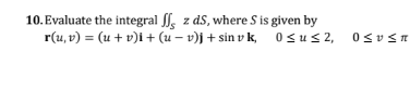 10. Evaluate the integral le z ds, where S is given by r(u, v) = (u + v)i + (u – v)j + sin v k, Osus2, 0505