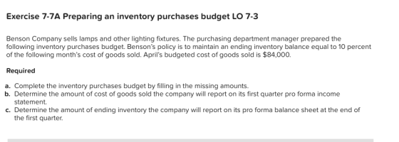 Exercise 7-7A Preparing an inventory purchases budget LO 7-3 Benson Company sells lamps and other lighting fixtures. The purchasing department manager prepared the following inventory purchases budget. Bensons policy is to maintain an ending inventory balance equal to 10 percent of the following months cost of goods sold. Aprils budgeted cost of goods sold is $84,000. Required a. Complete the inventory purchases budget by filling in the missing amounts. b. Determine the amount of cost of goods sold the company will report on its first quarter pro forma income statement. c. Determine the amount of ending inventory the company will report on its pro forma balance sheet at the end of the first quarter.