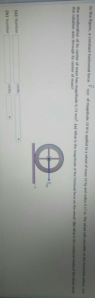 In the figure, a constant horizontal force F app of magnitude 10 N is applied to a wheel of mass 10 kg and radius 0.17 m. The wh heel rolls smoothly on the horizontal surface, and the rotation axis through its center s as magnitude .73 m/5. (a) What is the magnitude of the rictional force on the whed (o) What i he rotationa nerni o nhet bu app (a) Number Units Units (b) Number