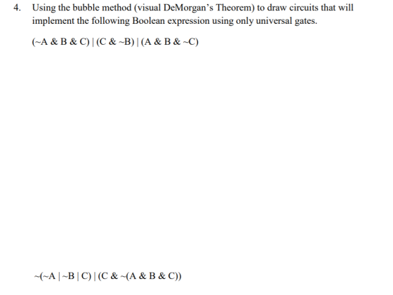 4. Using the bubble method (visual DeMorgans Theorem) to draw circuits that will implement the following Boolean expression using only universal gates A & B & C) (C & ~B) | (A & B& C) (A B C) | (C & (A &B & C))