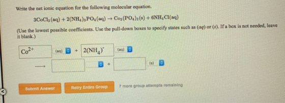 Write the net ionic equation for the following molecular equation. 3CoCl2 (aq) + 2(NH4),PO(aq) Cos(PO4)2(s) + 6HCl(aq) (Use t