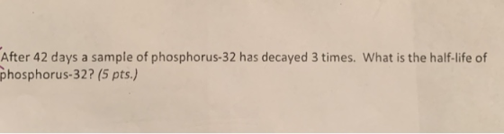After 42 days a sample of phosphorus-32 has decayed 3 times. What is the half-life of phosphorus-32? (5 pts.)