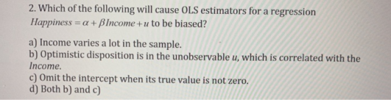 2. Which of the following will cause OLS estimators for a regression Happiness = a + B Income+u to be biased? a) Income varie